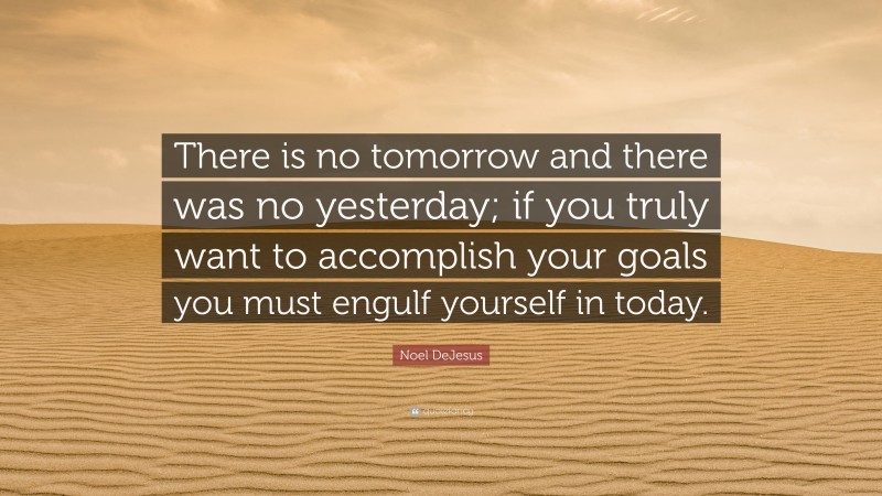 Noel DeJesus Quote: “There is no tomorrow and there was no yesterday; if you truly want to accomplish your goals you must engulf yourself in today.”