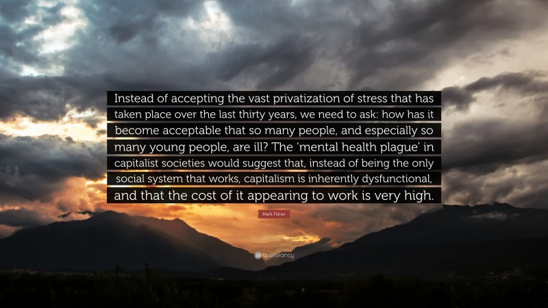 Mark Fisher Quote: “Instead of accepting the vast privatization of stress that has taken place over the last thirty years, we need to ask: how has it become acceptable that so many people, and especially so many young people, are ill? The ‘mental health plague’ in capitalist societies would suggest that, instead of being the only social system that works, capitalism is inherently dysfunctional, and that the cost of it appearing to work is very high.”