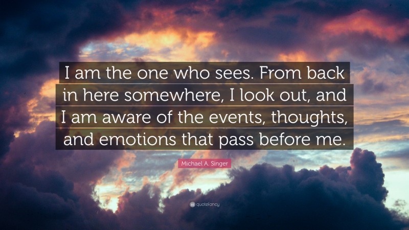 Michael A. Singer Quote: “I am the one who sees. From back in here somewhere, I look out, and I am aware of the events, thoughts, and emotions that pass before me.”