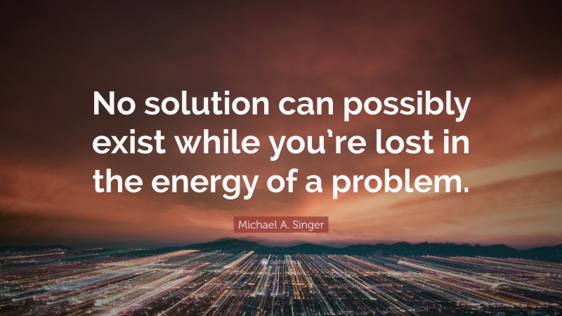 Michael A. Singer Quote: “No solution can possibly exist while you’re lost in the energy of a problem.”