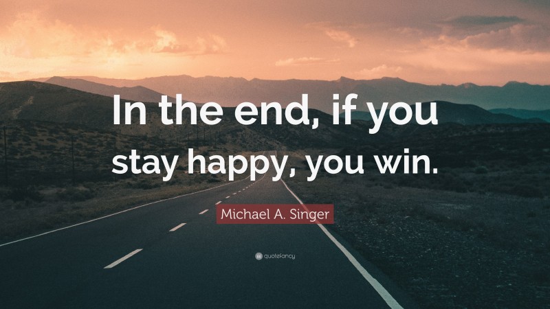 Michael A. Singer Quote: “In the end, if you stay happy, you win.”