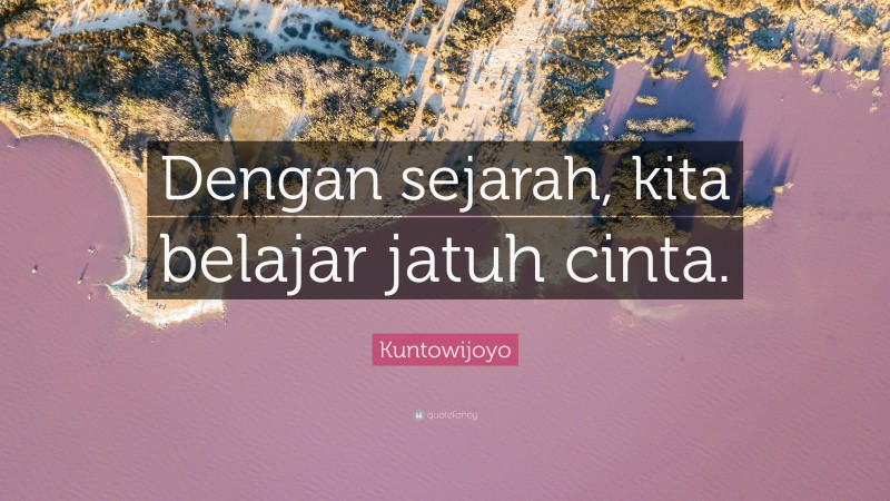 Kuntowijoyo Quote: “Dengan sejarah, kita belajar jatuh cinta.”