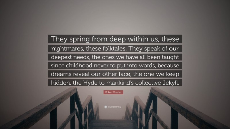 Robert Dunbar Quote: “They spring from deep within us, these nightmares, these folktales. They speak of our deepest needs, the ones we have all been taught since childhood never to put into words, because dreams reveal our other face, the one we keep hidden, the Hyde to mankind’s collective Jekyll.”