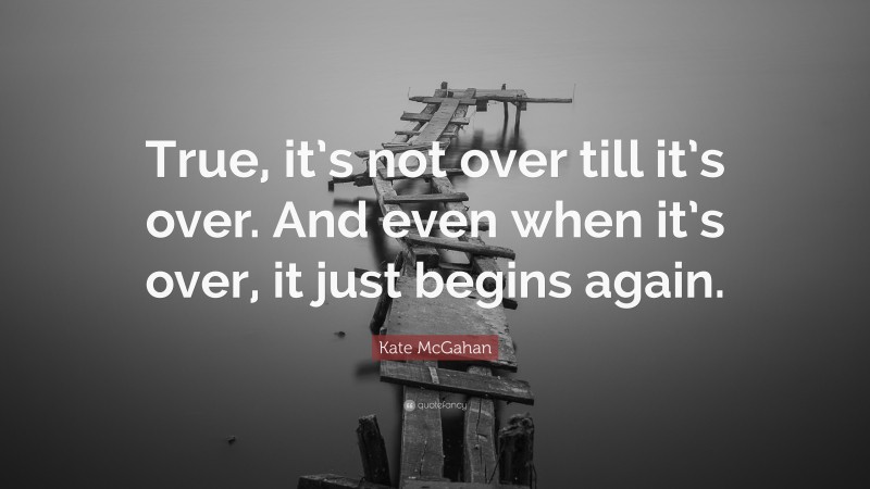 Kate McGahan Quote: “True, it’s not over till it’s over. And even when it’s over, it just begins again.”