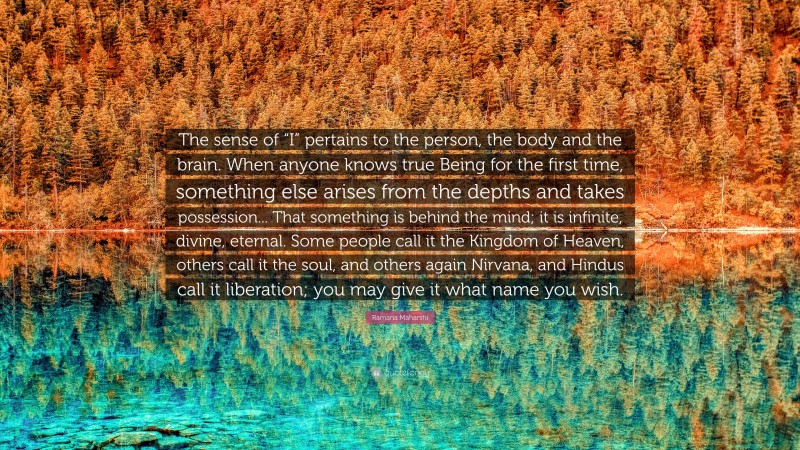 Ramana Maharshi Quote: “The sense of “I” pertains to the person, the body and the brain. When anyone knows true Being for the first time, something else arises from the depths and takes possession... That something is behind the mind; it is infinite, divine, eternal. Some people call it the Kingdom of Heaven, others call it the soul, and others again Nirvana, and Hindus call it liberation; you may give it what name you wish.”