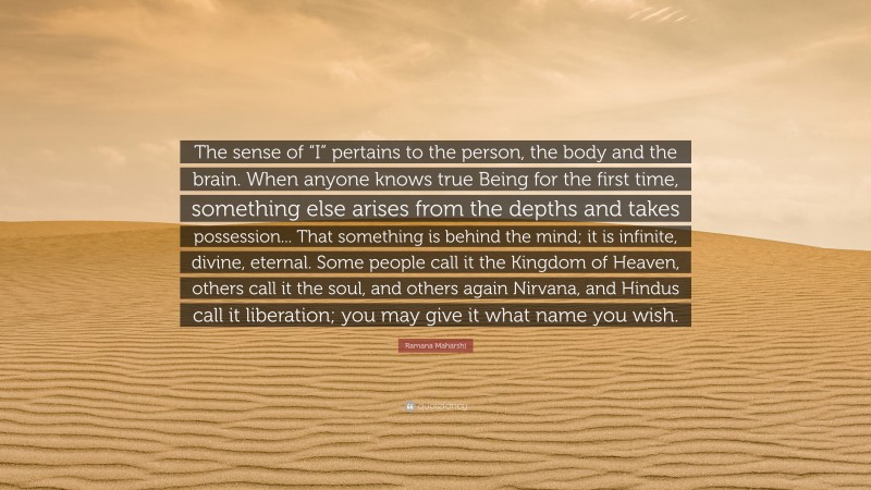 Ramana Maharshi Quote: “The sense of “I” pertains to the person, the body and the brain. When anyone knows true Being for the first time, something else arises from the depths and takes possession... That something is behind the mind; it is infinite, divine, eternal. Some people call it the Kingdom of Heaven, others call it the soul, and others again Nirvana, and Hindus call it liberation; you may give it what name you wish.”