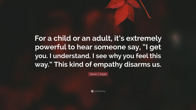 Daniel J. Siegel Quote: “For a child or an adult, it’s extremely powerful to hear someone say, “I get you. I understand. I see why you feel this way.” This kind of empathy disarms us.”