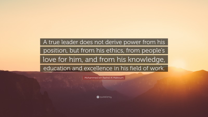 Mohammed bin Rashid Al Maktoum Quote: “A true leader does not derive power from his position, but from his ethics, from people’s love for him, and from his knowledge, education and excellence in his field of work.”
