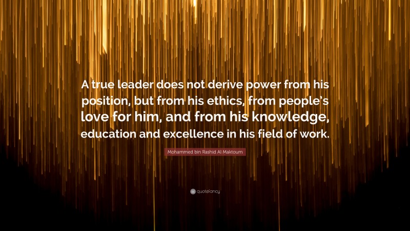 Mohammed bin Rashid Al Maktoum Quote: “A true leader does not derive power from his position, but from his ethics, from people’s love for him, and from his knowledge, education and excellence in his field of work.”
