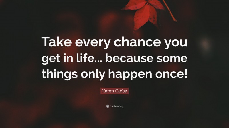 Karen Gibbs Quote: “Take every chance you get in life... because some things only happen once!”