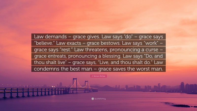 J. Vernon McGee Quote: “Law demands – grace gives. Law says “do” – grace says “believe.” Law exacts – grace bestows. Law says “work” – grace says “rest.” Law threatens, pronouncing a curse – grace entreats, pronouncing a blessing. Law says “Do, and thou shalt live” – grace says, “Live, and thou shalt do.” Law condemns the best man – grace saves the worst man.”