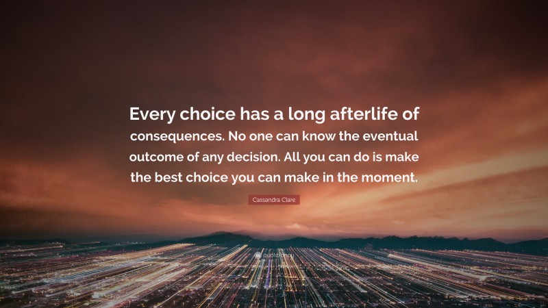 Cassandra Clare Quote: “Every choice has a long afterlife of consequences. No one can know the eventual outcome of any decision. All you can do is make the best choice you can make in the moment.”
