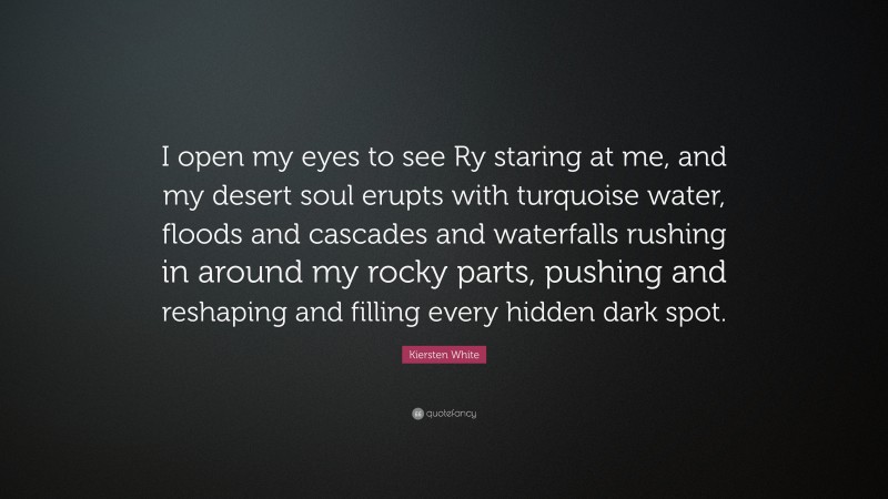 Kiersten White Quote: “I open my eyes to see Ry staring at me, and my desert soul erupts with turquoise water, floods and cascades and waterfalls rushing in around my rocky parts, pushing and reshaping and filling every hidden dark spot.”