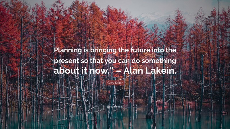 Gary Keller Quote: “Planning is bringing the future into the present so that you can do something about it now.” – Alan Lakein.”