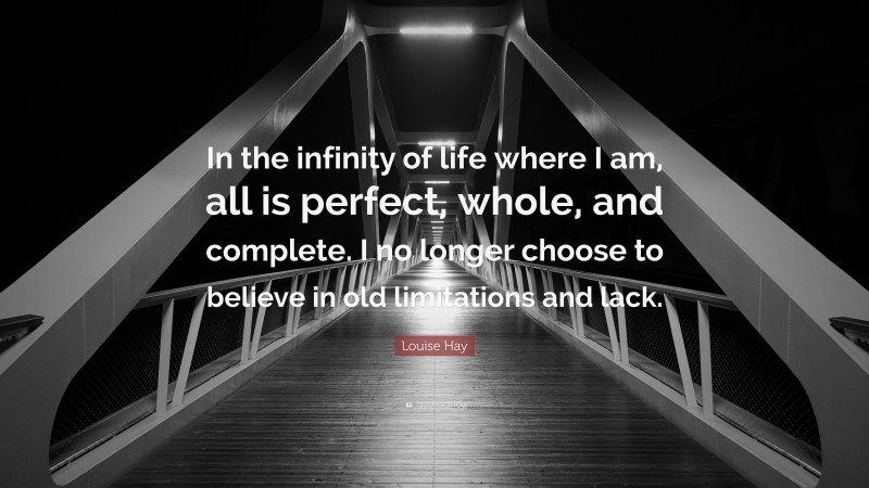 Louise Hay Quote: “In the infinity of life where I am, all is perfect, whole, and complete. I no longer choose to believe in old limitations and lack.”