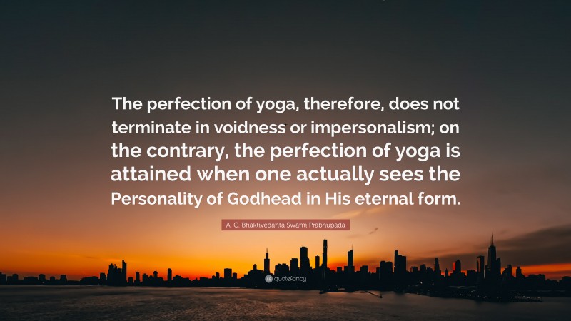 A. C. Bhaktivedanta Swami Prabhupada Quote: “The perfection of yoga, therefore, does not terminate in voidness or impersonalism; on the contrary, the perfection of yoga is attained when one actually sees the Personality of Godhead in His eternal form.”