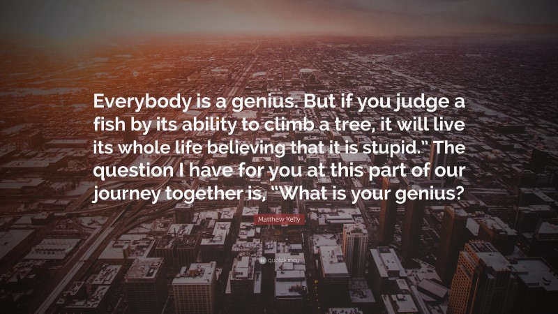 Matthew Kelly Quote: “Everybody is a genius. But if you judge a fish by its ability to climb a tree, it will live its whole life believing that it is stupid.” The question I have for you at this part of our journey together is, “What is your genius?”