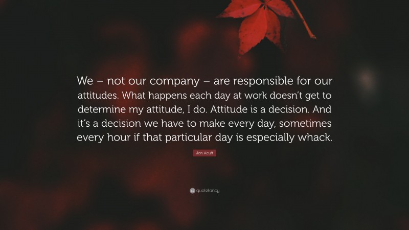 Jon Acuff Quote: “We – not our company – are responsible for our attitudes. What happens each day at work doesn’t get to determine my attitude, I do. Attitude is a decision. And it’s a decision we have to make every day, sometimes every hour if that particular day is especially whack.”