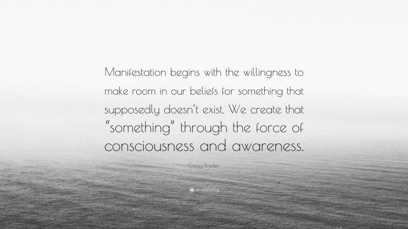 Gregg Braden Quote: “Manifestation begins with the willingness to make room in our beliefs for something that supposedly doesn’t exist. We create that “something” through the force of consciousness and awareness.”