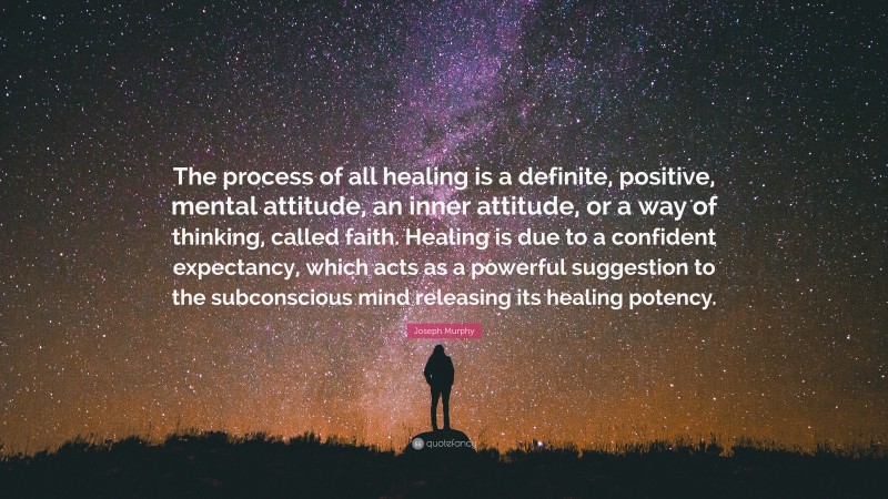 Joseph Murphy Quote: “The process of all healing is a definite, positive, mental attitude, an inner attitude, or a way of thinking, called faith. Healing is due to a confident expectancy, which acts as a powerful suggestion to the subconscious mind releasing its healing potency.”