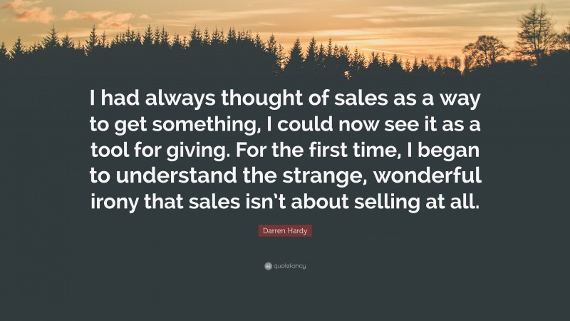 Darren Hardy Quote: “I had always thought of sales as a way to get something, I could now see it as a tool for giving. For the first time, I began to understand the strange, wonderful irony that sales isn’t about selling at all.”