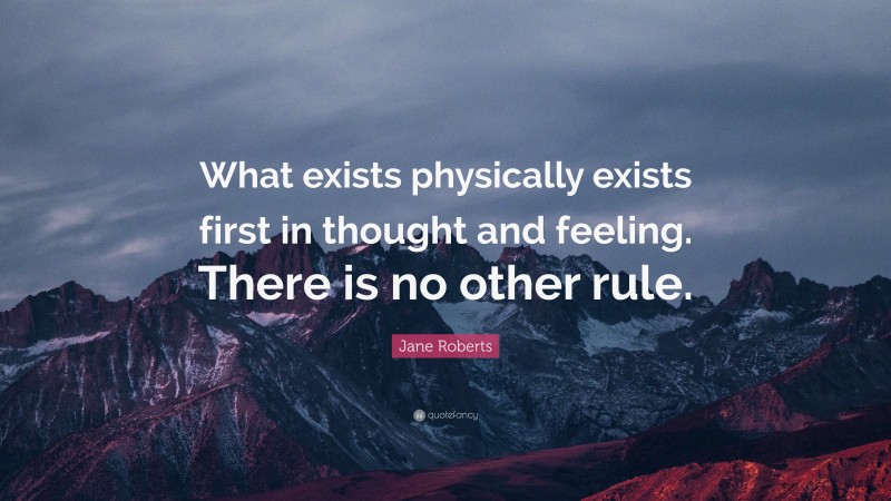Jane Roberts Quote: “What exists physically exists first in thought and feeling. There is no other rule.”
