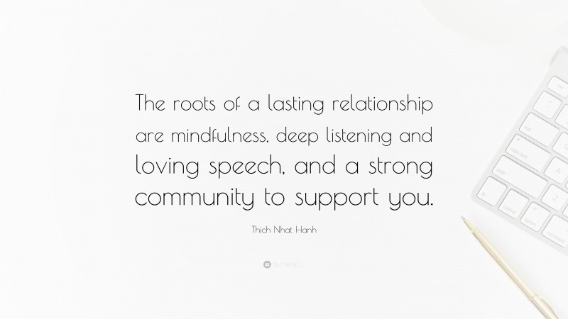 Thich Nhat Hanh Quote: “The roots of a lasting relationship are mindfulness, deep listening and loving speech, and a strong community to support you.”