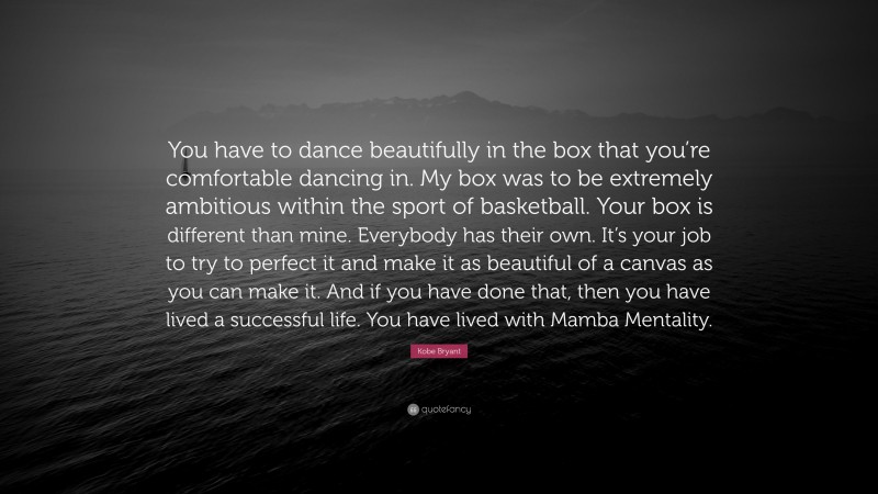 Kobe Bryant Quote: “You have to dance beautifully in the box that you’re comfortable dancing in. My box was to be extremely ambitious within the sport of basketball. Your box is different than mine. Everybody has their own. It’s your job to try to perfect it and make it as beautiful of a canvas as you can make it. And if you have done that, then you have lived a successful life. You have lived with Mamba Mentality.”