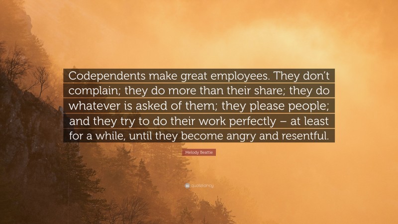 Melody Beattie Quote: “Codependents make great employees. They don’t complain; they do more than their share; they do whatever is asked of them; they please people; and they try to do their work perfectly – at least for a while, until they become angry and resentful.”