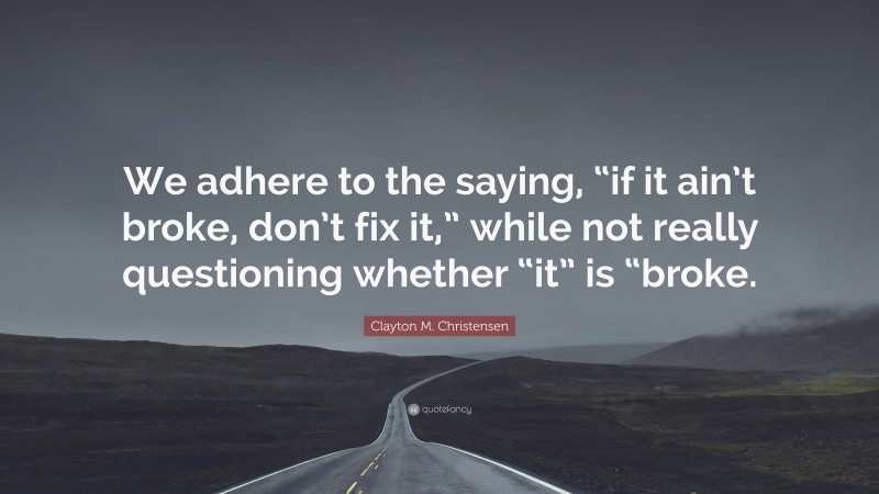 Clayton M. Christensen Quote: “We adhere to the saying, “if it ain’t broke, don’t fix it,” while not really questioning whether “it” is “broke.”