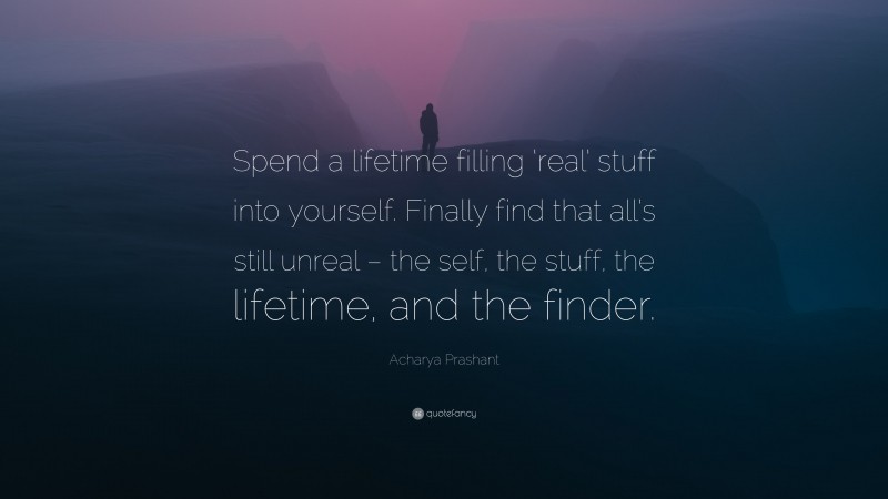 Acharya Prashant Quote: “Spend a lifetime filling ‘real’ stuff into yourself. Finally find that all’s still unreal – the self, the stuff, the lifetime, and the finder.”