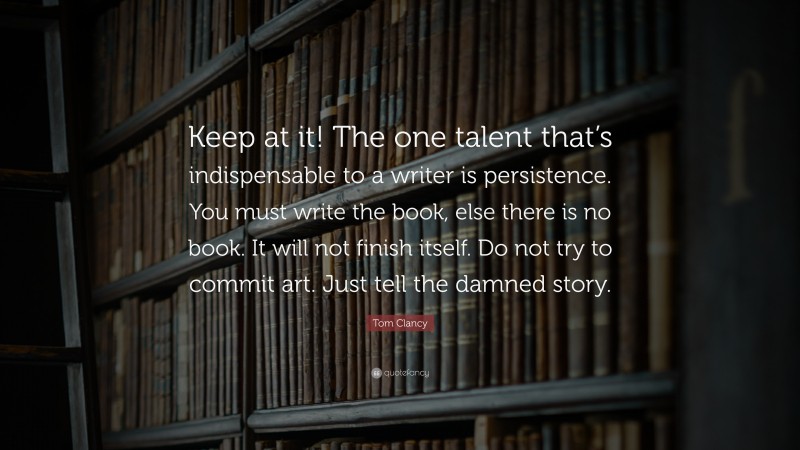 Tom Clancy Quote: “Keep at it! The one talent that’s indispensable to a writer is persistence. You must write the book, else there is no book. It will not finish itself. Do not try to commit art. Just tell the damned story.”