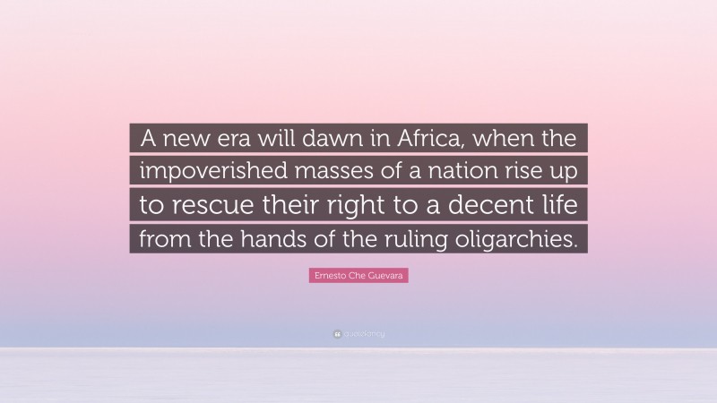 Ernesto Che Guevara Quote: “A new era will dawn in Africa, when the impoverished masses of a nation rise up to rescue their right to a decent life from the hands of the ruling oligarchies.”