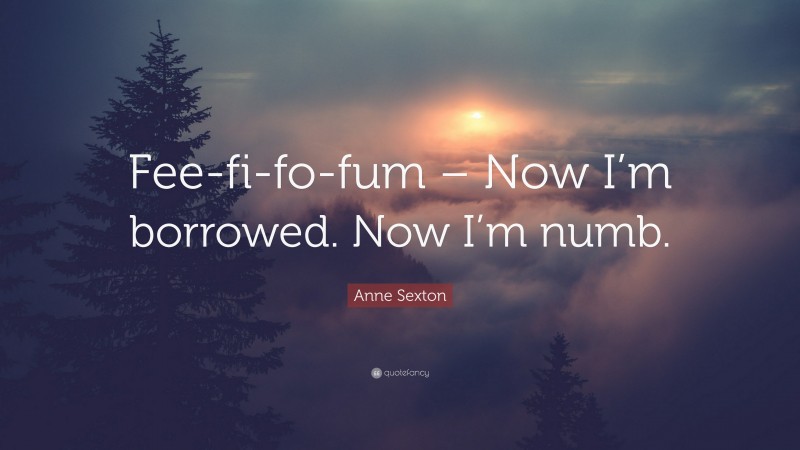 Anne Sexton Quote: “Fee-fi-fo-fum – Now I’m borrowed. Now I’m numb.”
