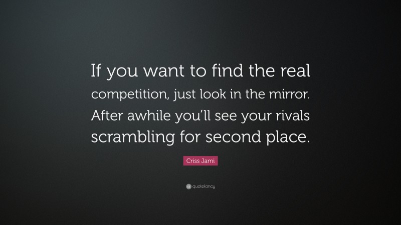 Criss Jami Quote: “If you want to find the real competition, just look in the mirror. After awhile you’ll see your rivals scrambling for second place.”