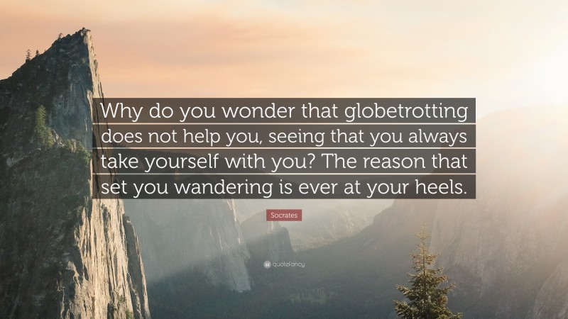 Socrates Quote: “Why do you wonder that globetrotting does not help you, seeing that you always take yourself with you? The reason that set you wandering is ever at your heels.”