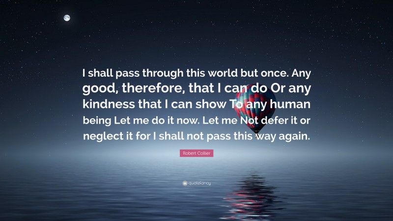 Robert Collier Quote: “I shall pass through this world but once. Any good, therefore, that I can do Or any kindness that I can show To any human being Let me do it now. Let me Not defer it or neglect it for I shall not pass this way again.”
