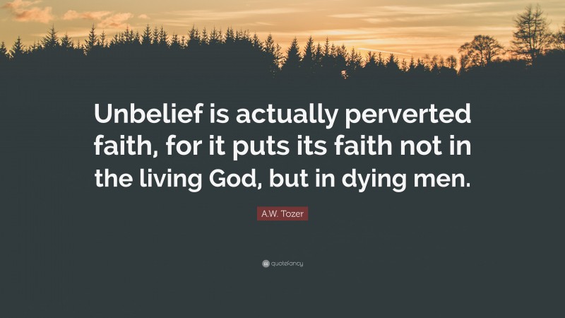 A.W. Tozer Quote: “Unbelief is actually perverted faith, for it puts its faith not in the living God, but in dying men.”
