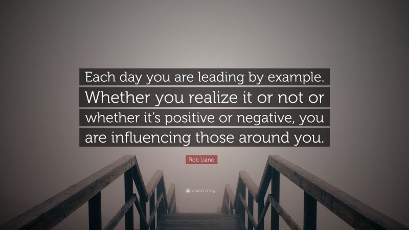 Rob Liano Quote: “Each day you are leading by example. Whether you realize it or not or whether it’s positive or negative, you are influencing those around you.”