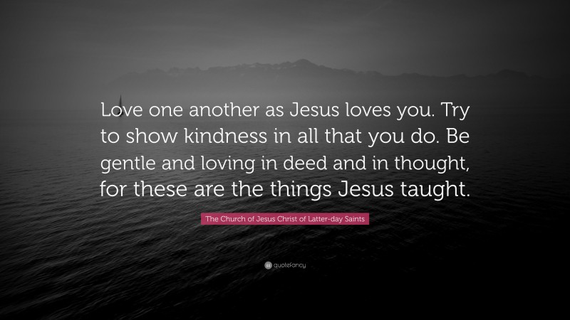 The Church of Jesus Christ of Latter-day Saints Quote: “Love one another as Jesus loves you. Try to show kindness in all that you do. Be gentle and loving in deed and in thought, for these are the things Jesus taught.”