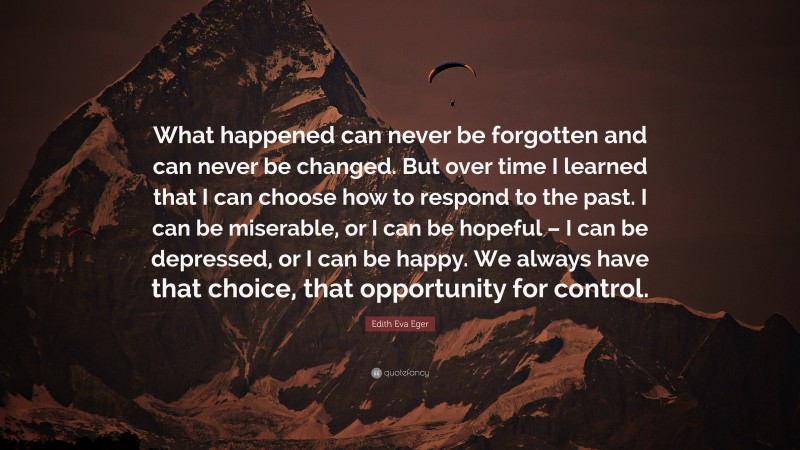 Edith Eva Eger Quote: “What happened can never be forgotten and can never be changed. But over time I learned that I can choose how to respond to the past. I can be miserable, or I can be hopeful – I can be depressed, or I can be happy. We always have that choice, that opportunity for control.”