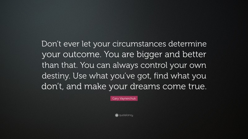 Gary Vaynerchuk Quote: “Don’t ever let your circumstances determine your outcome. You are bigger and better than that. You can always control your own destiny. Use what you’ve got, find what you don’t, and make your dreams come true.”