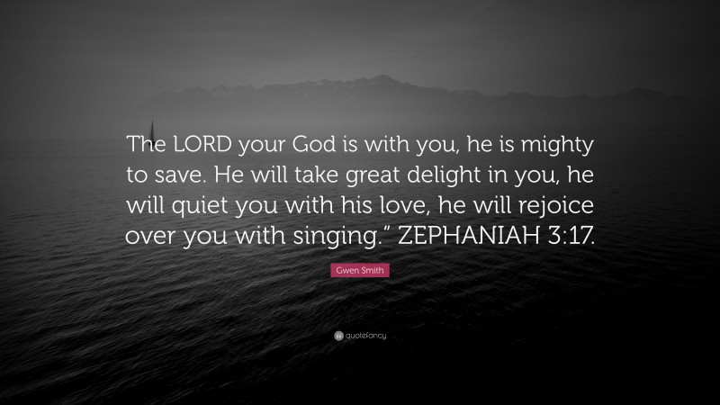 Gwen Smith Quote: “The LORD your God is with you, he is mighty to save. He will take great delight in you, he will quiet you with his love, he will rejoice over you with singing.” ZEPHANIAH 3:17.”