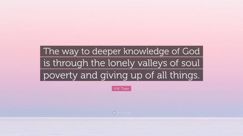 A.W. Tozer Quote: “The way to deeper knowledge of God is through the lonely valleys of soul poverty and giving up of all things.”