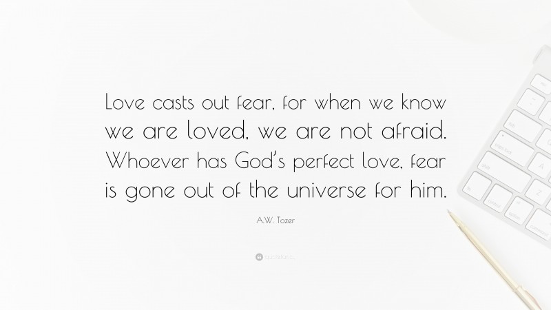 A.W. Tozer Quote: “Love casts out fear, for when we know we are loved, we are not afraid. Whoever has God’s perfect love, fear is gone out of the universe for him.”