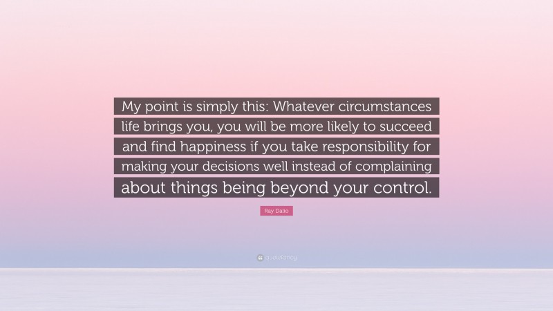 Ray Dalio Quote: “My point is simply this: Whatever circumstances life brings you, you will be more likely to succeed and find happiness if you take responsibility for making your decisions well instead of complaining about things being beyond your control.”