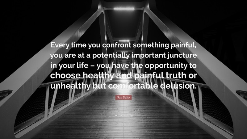Ray Dalio Quote: “Every time you confront something painful, you are at a potentially important juncture in your life – you have the opportunity to choose healthy and painful truth or unhealthy but comfortable delusion.”