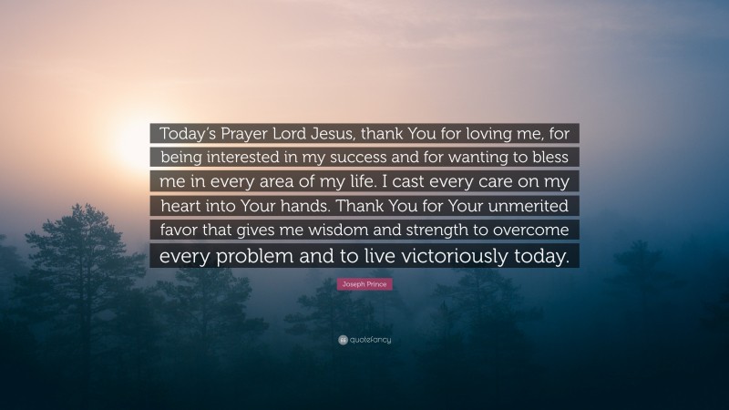 Joseph Prince Quote: “Today’s Prayer Lord Jesus, thank You for loving me, for being interested in my success and for wanting to bless me in every area of my life. I cast every care on my heart into Your hands. Thank You for Your unmerited favor that gives me wisdom and strength to overcome every problem and to live victoriously today.”