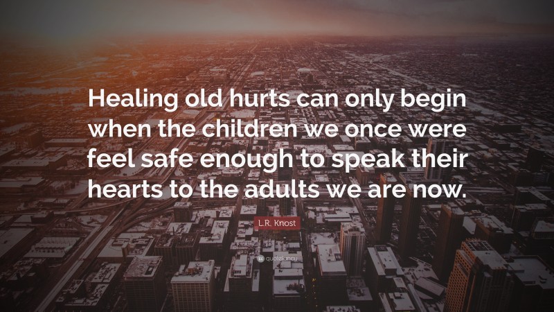 L.R. Knost Quote: “Healing old hurts can only begin when the children we once were feel safe enough to speak their hearts to the adults we are now.”