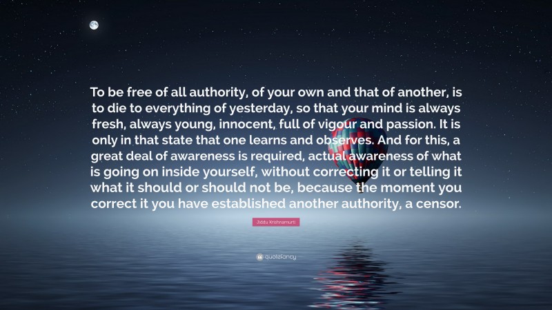 Jiddu Krishnamurti Quote: “To be free of all authority, of your own and that of another, is to die to everything of yesterday, so that your mind is always fresh, always young, innocent, full of vigour and passion. It is only in that state that one learns and observes. And for this, a great deal of awareness is required, actual awareness of what is going on inside yourself, without correcting it or telling it what it should or should not be, because the moment you correct it you have established another authority, a censor.”